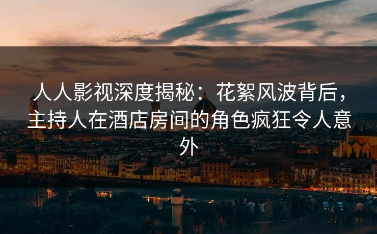 人人影视深度揭秘：花絮风波背后，主持人在酒店房间的角色疯狂令人意外