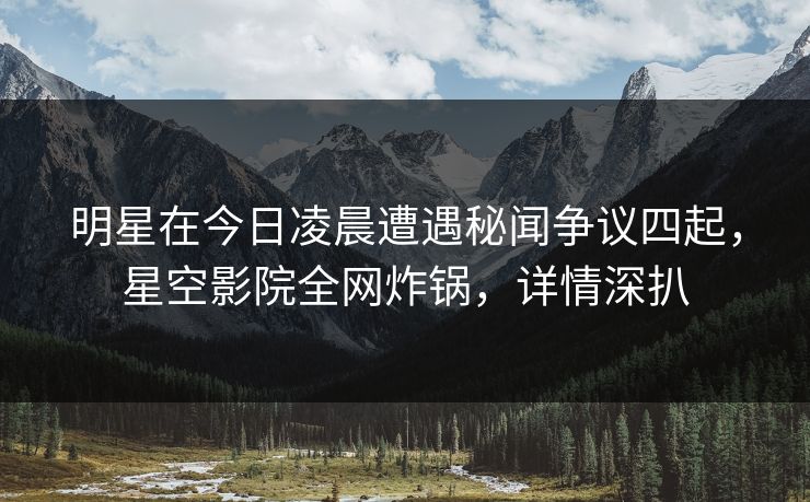 明星在今日凌晨遭遇秘闻争议四起，星空影院全网炸锅，详情深扒
