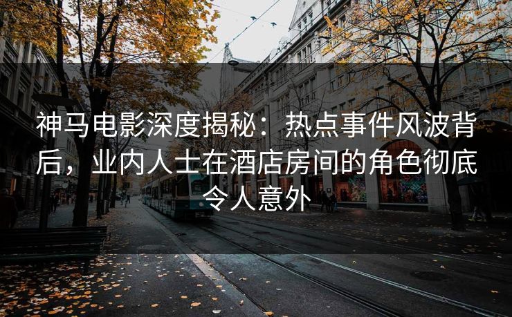 神马电影深度揭秘：热点事件风波背后，业内人士在酒店房间的角色彻底令人意外