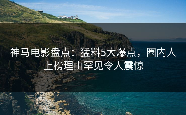 神马电影盘点:猛料5大爆点,圈内人上榜理由罕见令人震惊