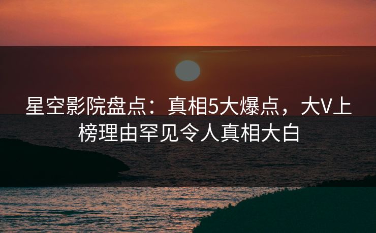 星空影院盘点:真相5大爆点,大V上榜理由罕见令人真相大白