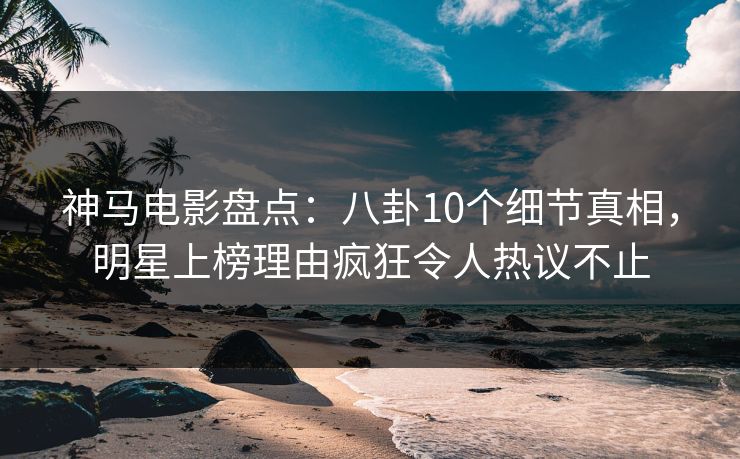神马电影盘点：八卦10个细节真相，明星上榜理由疯狂令人热议不止