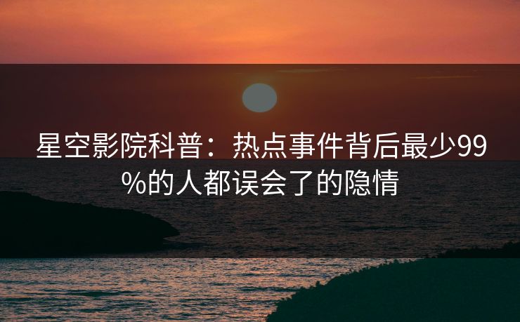星空影院科普：热点事件背后最少99%的人都误会了的隐情
