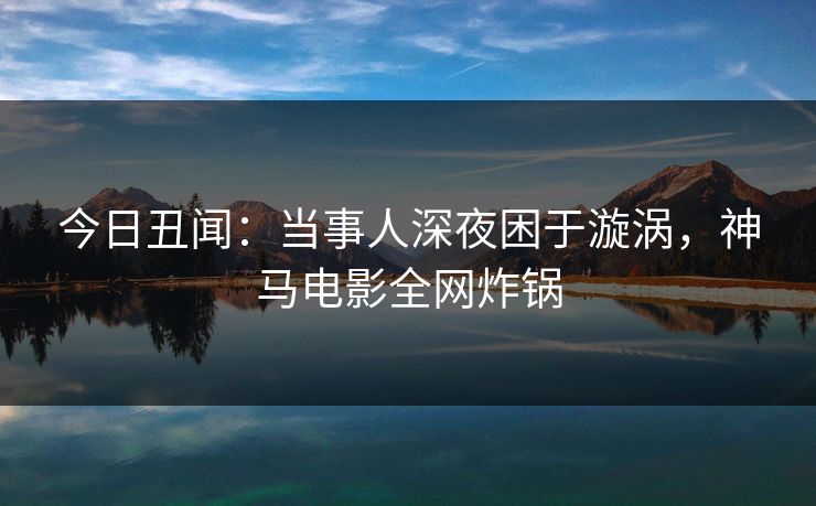 今日丑闻：当事人深夜困于漩涡，神马电影全网炸锅