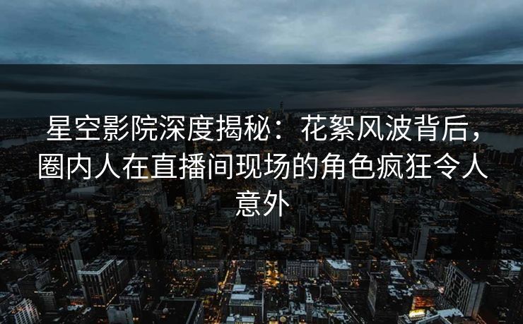 星空影院深度揭秘：花絮风波背后，圈内人在直播间现场的角色疯狂令人意外