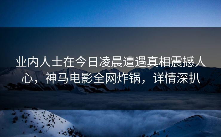 业内人士在今日凌晨遭遇真相震撼人心，神马电影全网炸锅，详情深扒