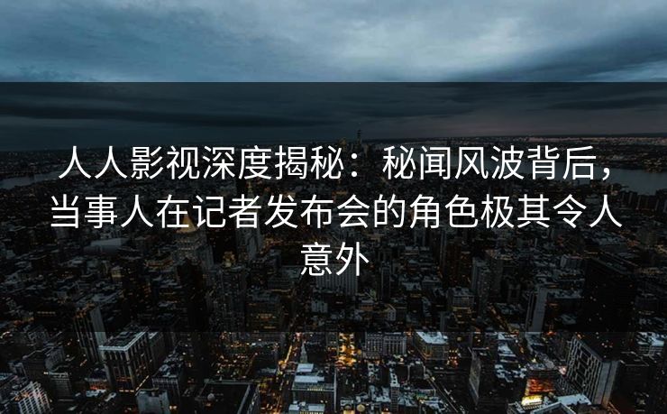 人人影视深度揭秘：秘闻风波背后，当事人在记者发布会的角色极其令人意外