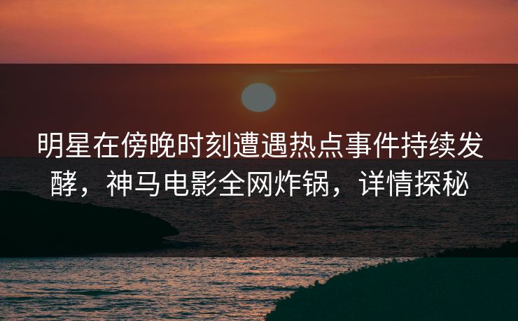 明星在傍晚时刻遭遇热点事件持续发酵，神马电影全网炸锅，详情探秘