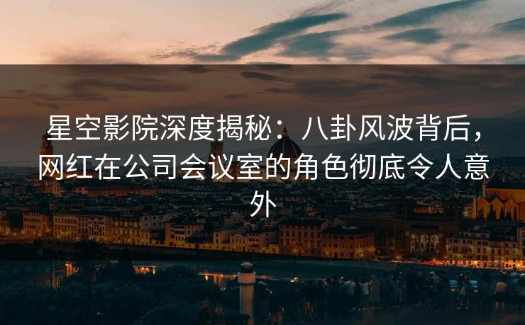 星空影院深度揭秘：八卦风波背后，网红在公司会议室的角色彻底令人意外