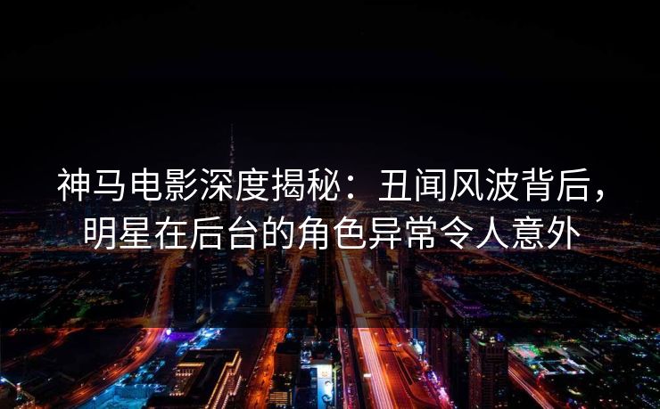 神马电影深度揭秘：丑闻风波背后，明星在后台的角色异常令人意外