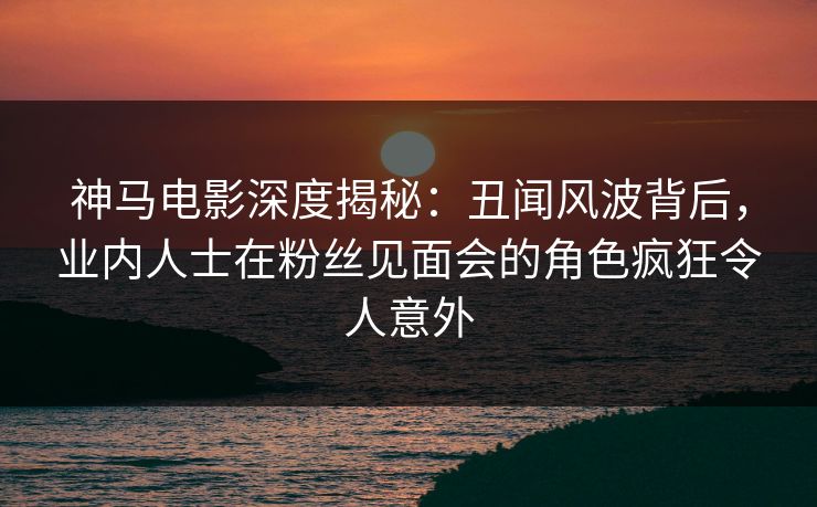 神马电影深度揭秘：丑闻风波背后，业内人士在粉丝见面会的角色疯狂令人意外