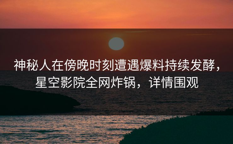 神秘人在傍晚时刻遭遇爆料持续发酵，星空影院全网炸锅，详情围观