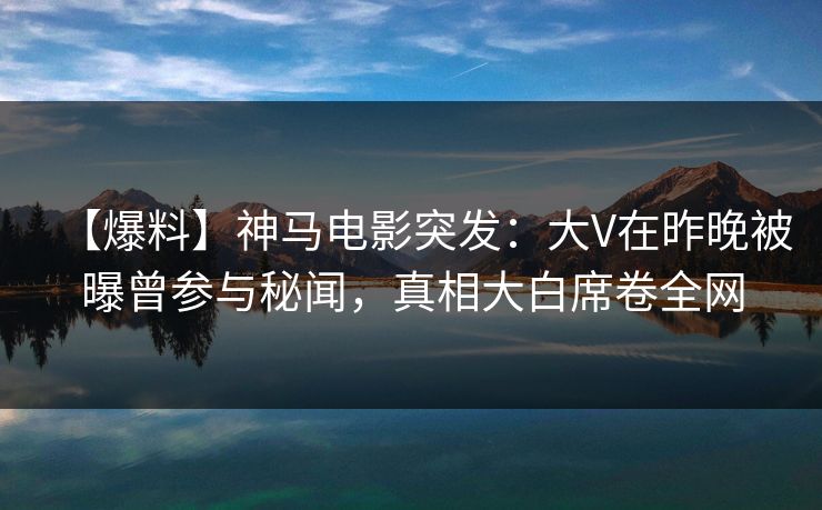 【爆料】神马电影突发：大V在昨晚被曝曾参与秘闻，真相大白席卷全网