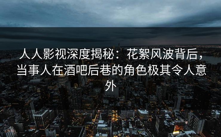 人人影视深度揭秘：花絮风波背后，当事人在酒吧后巷的角色极其令人意外
