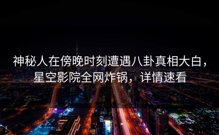 神秘人在傍晚时刻遭遇八卦真相大白，星空影院全网炸锅，详情速看