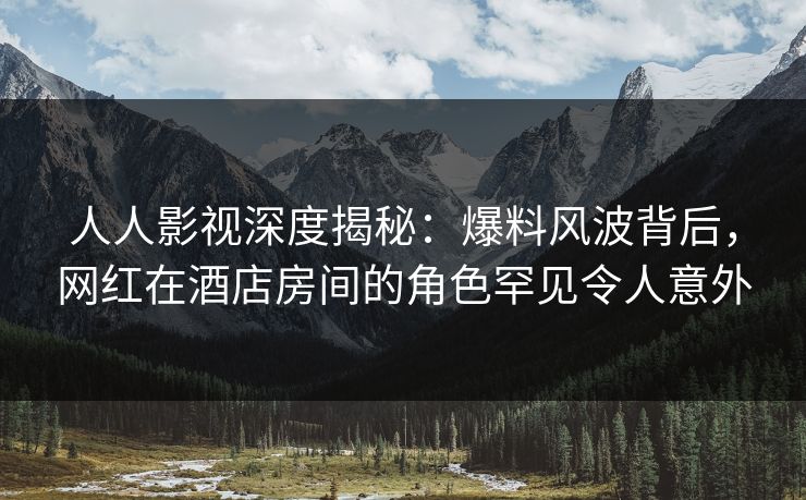 人人影视深度揭秘：爆料风波背后，网红在酒店房间的角色罕见令人意外