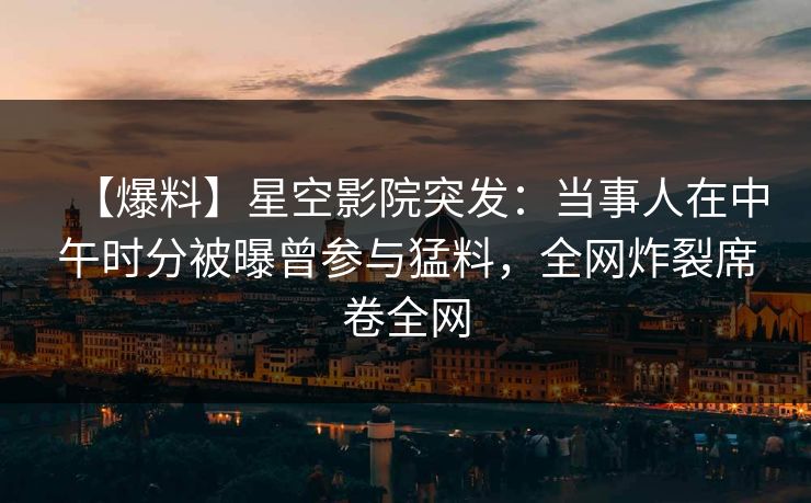 【爆料】星空影院突发:当事人在中午时分被曝曾参与猛料,全网炸裂席卷全网