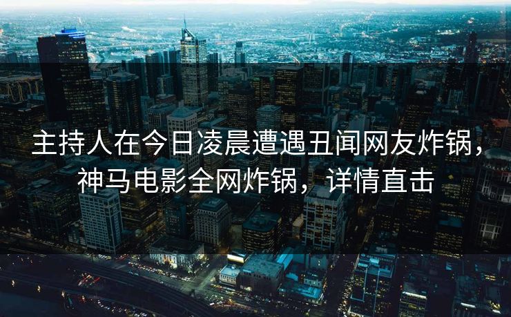 主持人在今日凌晨遭遇丑闻网友炸锅,神马电影全网炸锅,详情直击
