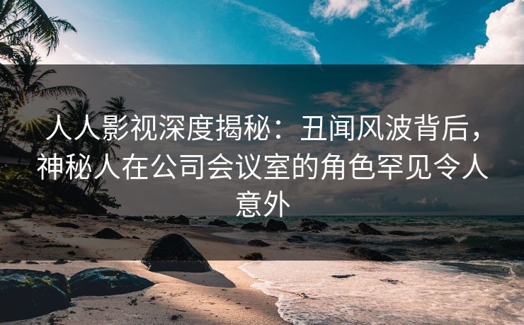 人人影视深度揭秘:丑闻风波背后,神秘人在公司会议室的角色罕见令人意外