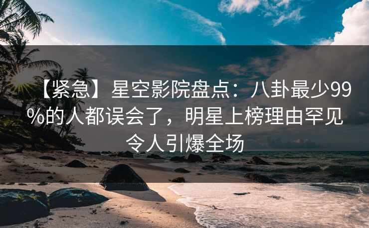 【紧急】星空影院盘点:八卦最少99%的人都误会了,明星上榜理由罕见令人引爆全场