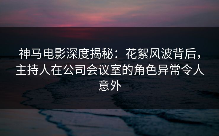 神马电影深度揭秘：花絮风波背后，主持人在公司会议室的角色异常令人意外