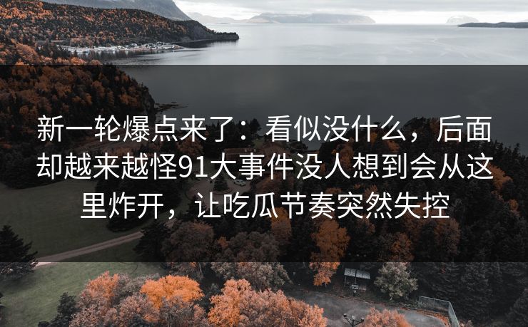 新一轮爆点来了：看似没什么，后面却越来越怪91大事件没人想到会从这里炸开，让吃瓜节奏突然失控