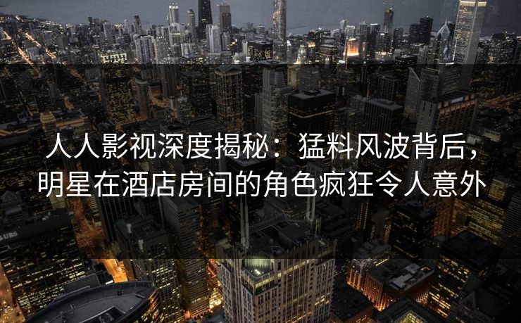 人人影视深度揭秘：猛料风波背后，明星在酒店房间的角色疯狂令人意外