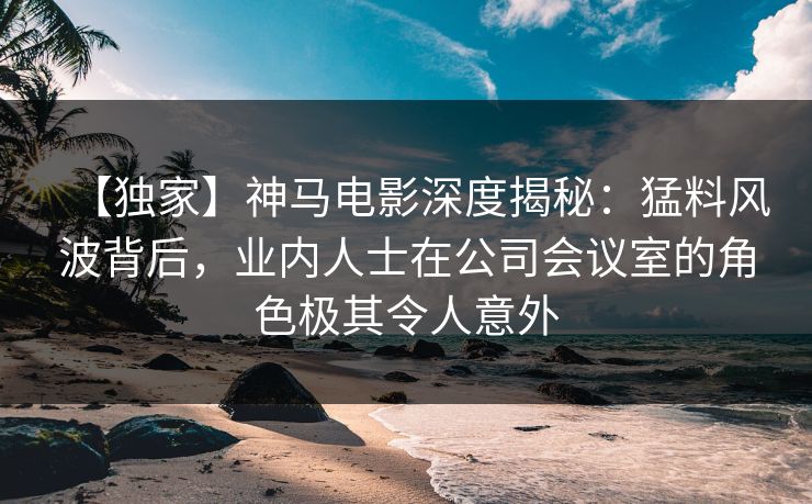 【独家】神马电影深度揭秘：猛料风波背后，业内人士在公司会议室的角色极其令人意外