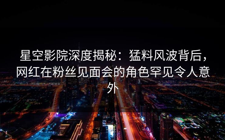 星空影院深度揭秘：猛料风波背后，网红在粉丝见面会的角色罕见令人意外