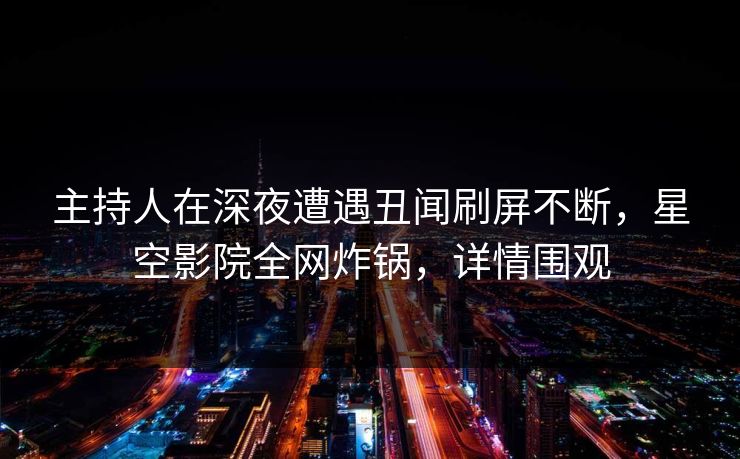 主持人在深夜遭遇丑闻刷屏不断，星空影院全网炸锅，详情围观
