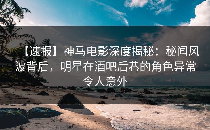 【速报】神马电影深度揭秘：秘闻风波背后，明星在酒吧后巷的角色异常令人意外