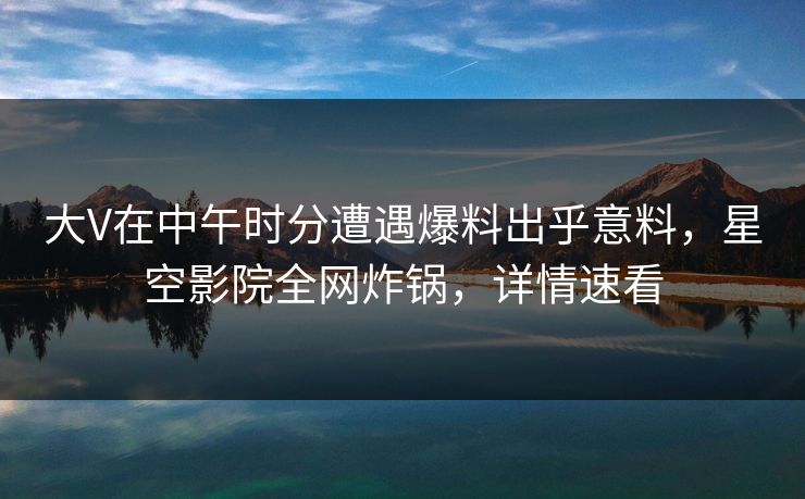 大V在中午时分遭遇爆料出乎意料，星空影院全网炸锅，详情速看