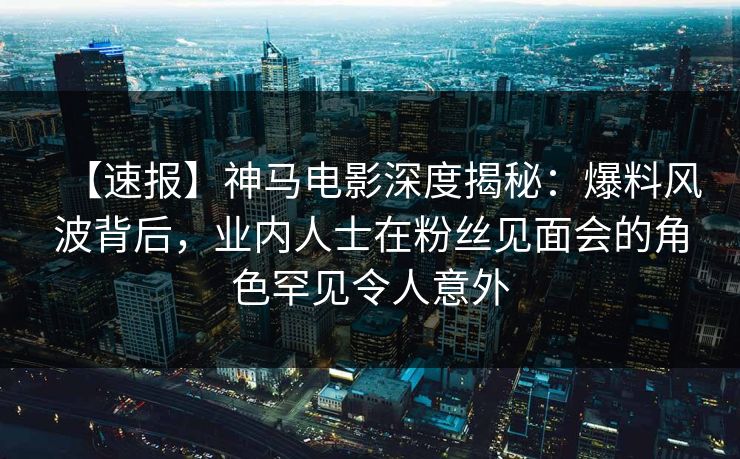 【速报】神马电影深度揭秘：爆料风波背后，业内人士在粉丝见面会的角色罕见令人意外