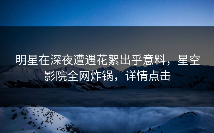 明星在深夜遭遇花絮出乎意料,星空影院全网炸锅,详情点击