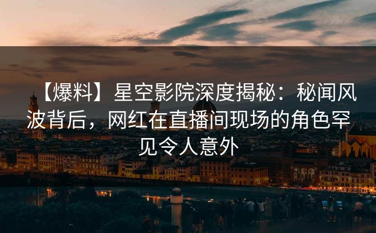 【爆料】星空影院深度揭秘：秘闻风波背后，网红在直播间现场的角色罕见令人意外