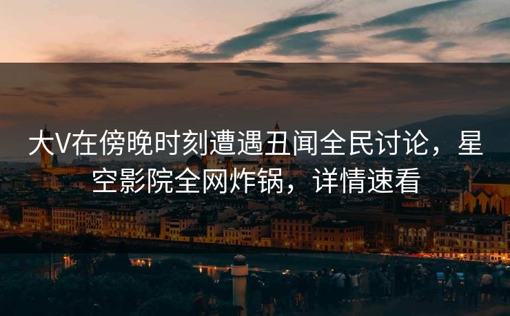 大V在傍晚时刻遭遇丑闻全民讨论，星空影院全网炸锅，详情速看