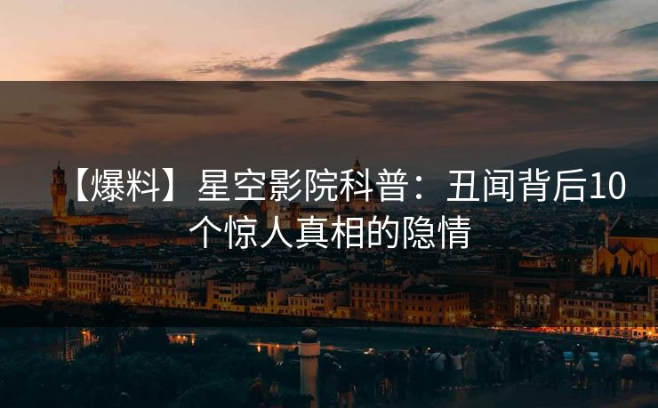 【爆料】星空影院科普：丑闻背后10个惊人真相的隐情