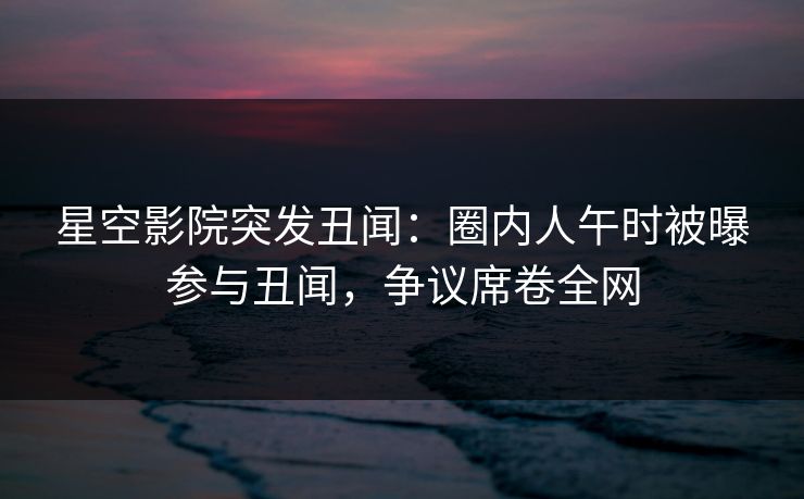 星空影院突发丑闻：圈内人午时被曝参与丑闻，争议席卷全网