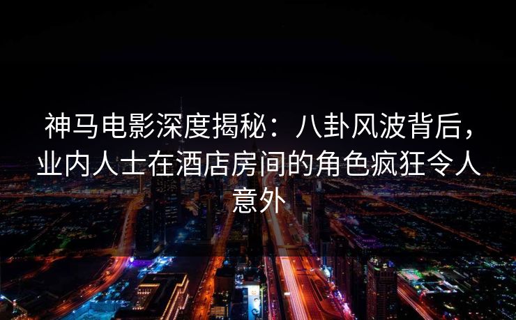 神马电影深度揭秘：八卦风波背后，业内人士在酒店房间的角色疯狂令人意外