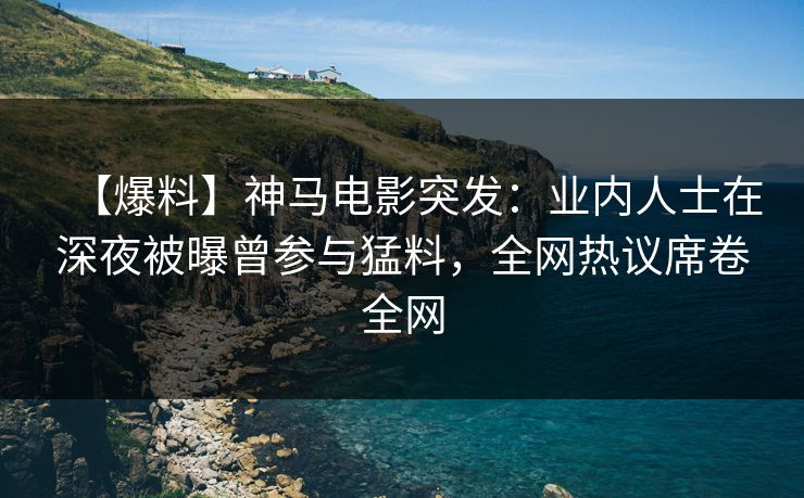 【爆料】神马电影突发：业内人士在深夜被曝曾参与猛料，全网热议席卷全网