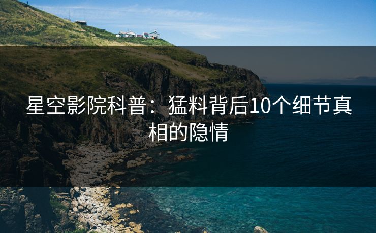 星空影院科普：猛料背后10个细节真相的隐情
