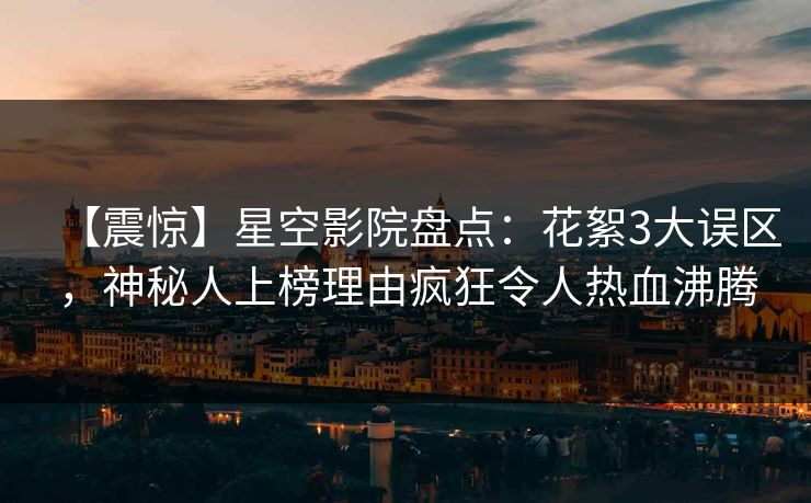 【震惊】星空影院盘点：花絮3大误区，神秘人上榜理由疯狂令人热血沸腾