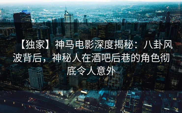 【独家】神马电影深度揭秘：八卦风波背后，神秘人在酒吧后巷的角色彻底令人意外