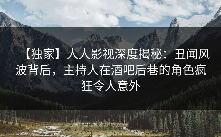 【独家】人人影视深度揭秘：丑闻风波背后，主持人在酒吧后巷的角色疯狂令人意外