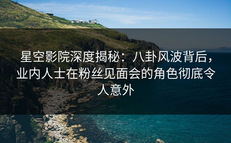 星空影院深度揭秘：八卦风波背后，业内人士在粉丝见面会的角色彻底令人意外