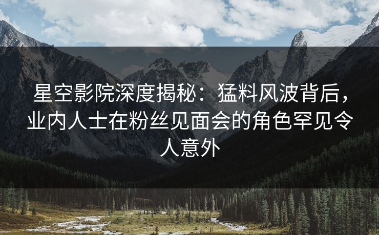 星空影院深度揭秘：猛料风波背后，业内人士在粉丝见面会的角色罕见令人意外