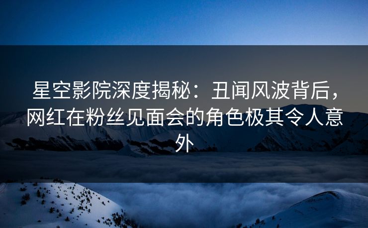 星空影院深度揭秘：丑闻风波背后，网红在粉丝见面会的角色极其令人意外