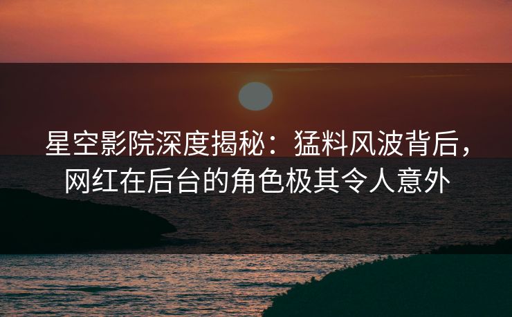 星空影院深度揭秘：猛料风波背后，网红在后台的角色极其令人意外