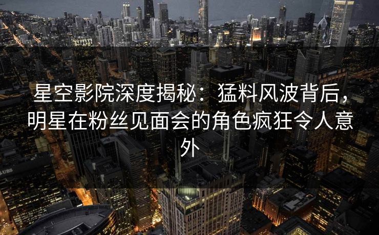 星空影院深度揭秘：猛料风波背后，明星在粉丝见面会的角色疯狂令人意外