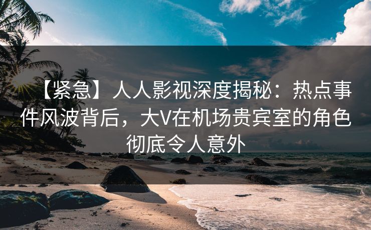 【紧急】人人影视深度揭秘：热点事件风波背后，大V在机场贵宾室的角色彻底令人意外